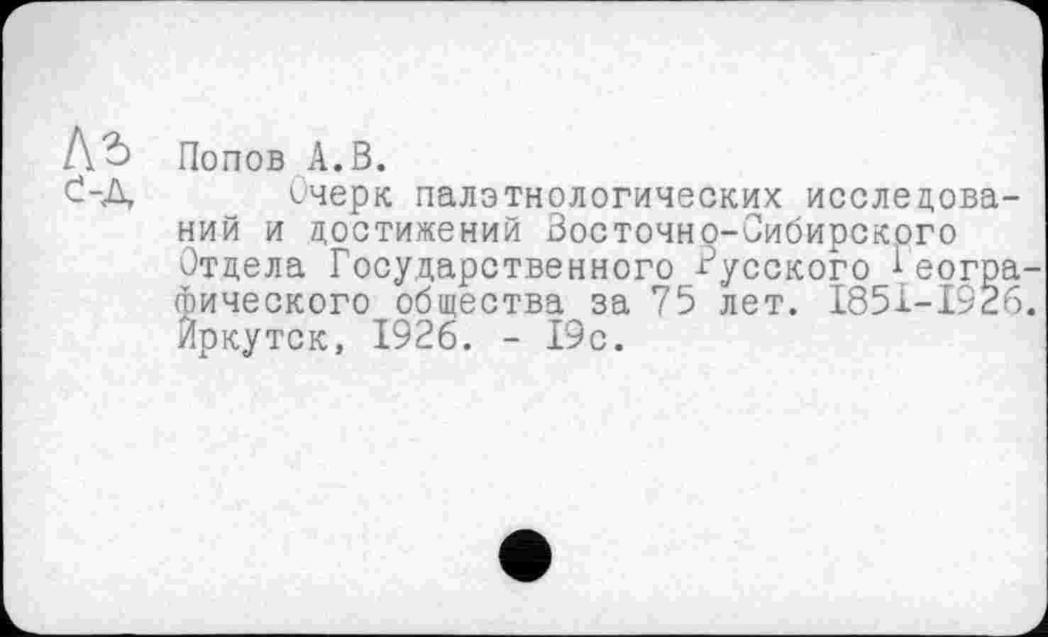 ﻿Попов А.В.
Очерк палзтнологических исследова ний и достижений Восточно-Сибирского Отдела Государственного Русского Реогр (Ьического общества за 75 лет. І85І-І92 йркутск, 1926. - 19с.